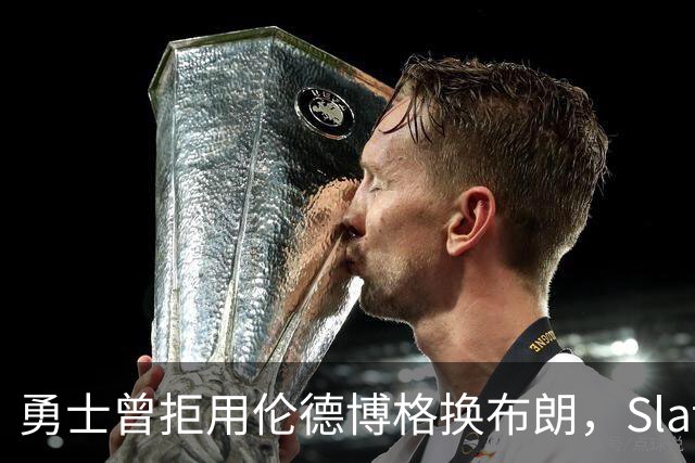 勇士曾拒用伦德博格换布朗，Slater曝库里盼补强内线